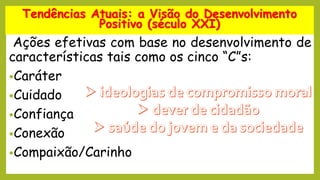 Ações efetivas com base no desenvolvimento de
características tais como os cinco “C”s:
•Caráter
•Cuidado
•Confiança
•Conexão
•Compaixão/Carinho
Tendências Atuais: a Visão do Desenvolvimento
Positivo (século XXI)
 