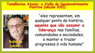 Tendências Atuais: a Visão do Desenvolvimento
Positivo (século XXI)
Roberto
Lerner
“eles representam, em
qualquer ponto da história,
aqueles que vão assumir a
liderança nas famílias,
comunidades e sociedades,
e manter e trazer
progressos à vida humana”
 