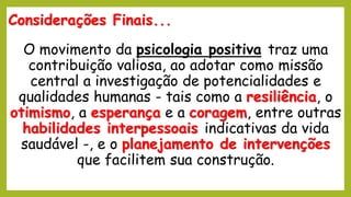 Considerações Finais...
O movimento da psicologia positiva traz uma
contribuição valiosa, ao adotar como missão
central a investigação de potencialidades e
qualidades humanas - tais como a resiliência, o
otimismo, a esperança e a coragem, entre outras
habilidades interpessoais indicativas da vida
saudável -, e o planejamento de intervenções
que facilitem sua construção.
 