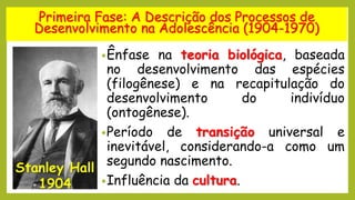 Primeira Fase: A Descrição dos Processos de
Desenvolvimento na Adolescência (1904-1970)
•Ênfase na teoria biológica, baseada
no desenvolvimento das espécies
(filogênese) e na recapitulação do
desenvolvimento do indivíduo
(ontogênese).
•Período de transição universal e
inevitável, considerando-a como um
segundo nascimento.
•Influência da cultura.
Stanley Hall
1904
 