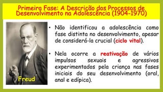 Primeira Fase: A Descrição dos Processos de
Desenvolvimento na Adolescência (1904-1970)
Freud
• Não identificou a adolescência como
fase distinta no desenvolvimento, apesar
de considerá-la crucial (ciclo vital).
• Nela ocorre a reativação de vários
impulsos sexuais e agressivos
experimentados pela criança nas fases
iniciais do seu desenvolvimento (oral,
anal e edípica).
 