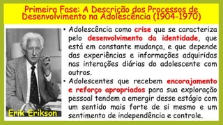 Primeira Fase: A Descrição dos Processos de
Desenvolvimento na Adolescência (1904-1970)
Erik Erikson
• Adolescência como crise que se caracteriza
pelo desenvolvimento da identidade, que
está em constante mudança, e que depende
das experiências e informações adquiridas
nas interações diárias do adolescente com
outros.
• Adolescentes que recebem encorajamento
e reforço apropriados para sua exploração
pessoal tendem a emergir desse estágio com
um sentido mais forte de si mesmo e um
sentimento de independência e controle.
 