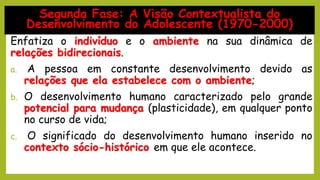 Enfatiza o indivíduo e o ambiente na sua dinâmica de
relações bidirecionais.
a. A pessoa em constante desenvolvimento devido as
relações que ela estabelece com o ambiente;
b. O desenvolvimento humano caracterizado pelo grande
potencial para mudança (plasticidade), em qualquer ponto
no curso de vida;
c. O significado do desenvolvimento humano inserido no
contexto sócio-histórico em que ele acontece.
Segunda Fase: A Visão Contextualista do
Desenvolvimento do Adolescente (1970-2000)
 