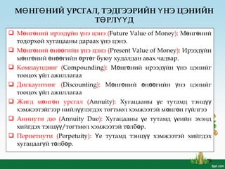 20
 М нг ний ирээд йнө ө ү нэү цэнэ (Future Value of Money): М нг нийө ө
тодорхой хугацааны дараах үнэ цэнэ.
 М нг ний н гийн нэ цэнэө ө ө өө ү (Present Value of Money): Ирээд йнү
м нг ний н гийн рт г буюу худалдан авах чадвар.ө ө ө өө ө ө
 Компаундинг (Compounding): М нг ний ирээд йн нэ цэнийгө ө ү ү
тооцох йл ажиллагааү
 Дискаунтинг (Discounting): М нг ний н гийн нэ цэнийгө ө ө өө ү
тооцох йл ажиллагааү
 Жигд м нг н урсгалө ө (Annuity): Хугацааны е тутамд тэнцү үү
хэмжээтэйгээр нийл лэгдэх тогтмол хэмжээтэй м нг н г йлгээүү ө ө ү
 Анниути дю (Annuity Due): Хугацааны е тутамд еийн эхэндү ү
хийгдэх тэнц /тогтмолүү хэмжээтэй т лб рө ө .
 Перпетиути (Perpetuity): Үе тутамд тэнцүү хэмжээтэй хийгдэх
хугацааг й т лб рү ө ө .
М НГ НИЙ УРСГАЛ, ТЭДГЭЭРИЙН НЭ ЦЭНИЙНӨ Ө Ү
Т РЛ ДӨ ҮҮ
 