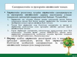 Санх жилтийн эх свэрийн н л ллийг тооцохүү үү ө өө
• Х р нгийн нэлгээнд тухайн х р нгийн санх ж лсэнө ө ү ө ө үү үү
эх свэрийн н л ллийг дараах шалтгааны улмаасүү ө өө
тооцоолох зайлшг й шаардлагатай байдаг. Тухайлбал:ү
1. Х р нгийг зах зээлийн жишиг нийн хандлагаар нэлж байгааө ө ү ү
тохиолдолд нэлж буй болон жишиг х р нгийн зах зээлийн нэдү ө ө ү
т лб рийн хэлцэл хэрхэн н л лж буйг тогтоохө ө ө өө
2. нэлж буй х р нгийг олж бэлтгэсэн санх гийн эх свэр угҮ ө ө үү үү
х р нгийн ашиглалтаас олох ирээд йн м нг н урсгалд хэрхэнө ө ү ө ө
н л лж буйг тогтоохө өө
3. Хэрэв х р нгийг санх гийн тайлагналын зориулалтаар нэл буйө ө үү ү
тохиолдолд “Зээлийн рт г” хэмээх НББОУС23-т заасны дагууө ө
х р нгийн санх жилттэй холбоотой зээлийн ртгийн тодорхойө ө үү ө
хэсгийг рт гт шингээнэ. /Капиталжуулна/ө ө
• р р хэлбэл х р нгийг нэлгээний аль ч хандлагынӨө өө ө ө ү
аргуудыг ашигласан, нэлж буй х р нгийг олжү ө ө
бэлтгэхтэй холбоотой санх жилтын эх свэрийнүү үү
н л ллийг тооцон зэх шаардлагатай.ө өө ү
 
