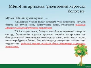 М нг нь арилжаа, нэлгээний хэрэгсэлө ө ү
болох нь.
МУ-ын НББ-ийн тухай хуулиас . . . . .
7.2.Монгол Улсын нутаг дэвсгэрт йл ажиллагаа явуулжү
байгаа аж ахуйн нэгж, байгууллага ажил, г йлгээгээү ндэснийү
м нг н тэмдэгтээр б ртгэж, тайлагнанаө ө ү .
7.3.Аж ахуйн нэгж, байгууллага болон т л ний газар ньө өө
санх , б ртгэлийн асуудал эрхэлсэн т рийн захиргааны т вүү ү ө ө
байгууллагатай з вшилцс н тохиолдолд ажил, г йлгээгээ гадаадө ө ү
валютаар б ртгэж болно. Энэ тохиолдолд санх гийн тайлангийнү үү
з лэлтийгү үү ндэсний м нг н тэмдэгт болох т гр г р илэрхийлж,ү ө ө ө ө өө
тайлагнана.
 