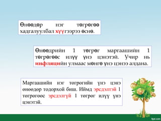 н д р нэг т гр гӨ өө ө ө ө өө
хадгалуулбал хүүгээрээ сн .ө ө
н дрийн 1 т гр г маргаашийн 1Ө өө ө ө
т гр г с ил нэ цэнэтэй. Учир ньө ө өө үү ү
инфляцийн улмаас м нг нэ цэнээ алдана.ө ө ү
Маргаашийн нэг төгрөгийн үнэ цэнэ
өнөөдөр тодорхой биш. Иймд эрсдэлтэй 1
төгрөгөөс эрсдэлгүй 1 төгрөг илүү үнэ
цэнэтэй.
 
