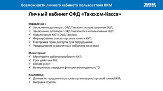 Возможности личного кабинета пользователя ККМ
Личный кабинет ОФД «Такском-Касса»
Управление :
 Заключение договора с ОФД Такском с использованием ЭЦП;
 Заключение договора с ОФД Такском без использования ЭЦП;
 Подключение ККТ к ОФД Такском;
 Формирование списка торговых точек и ККТ;
 Настройка прав доступа для сотрудников;
 Уведомление о различных событиях на e-mail.
Мониторинг:
 Мониторинг работоспособности ККТ;
 Срок действия ФН;
 Оплата услуг;
 Возможность передачи функции мониторинга ЦТО.
Аналитика:
 Данные по продажам в разрезе организации/торговой точки/ККМ;
 Выгрузка отчетов.
 