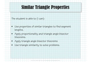 Similar Triangle Properties
The student is able to (I can):
• Use properties of similar triangles to find segment
lengths.
• Apply proportionality and triangle angle bisector
theorems.
• Apply triangle angle bisector theorems
• Use triangle similarity to solve problems.
 