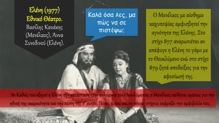 Ελένη (1977)
Εθνικό Θέατρο.
Βασίλης Κανάκης
(Μενέλαος), Άννα
Συνοδινού (Ελένη).
 Καθώς του εξηγεί η Ελένη την κατάσταση (την πολιορκία του Θεοκλύμενου) ο Μενέλαος πείθεται αμέσως για την
ηθική της ακεραιότητα και την πίστη της σ’ αυτόν; Πόσες φορές και σε ποιους στίχους εκφράζει την αμφιβολία του;
Ο Μενέλαος με αίσθημα
καχυποψίας αμφισβητεί την
αγνότητα της Ελένης. Στο
στίχο 877 αναρωτιέται αν
απέφυγε η Ελένη το γάμο με
το Θεοκλύμενο ενώ στο στίχο
879 ζητά αποδείξεις για την
αφοσίωσή της.
 