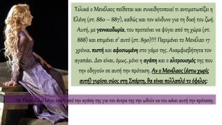 Τελικά ο Μενέλαος πείθεται και συνειδητοποιεί τι αντιμετωπίζει η
Ελένη (στ. 880 – 887), καθώς και τον κίνδυνο για τη δική του ζωή.
Αυτή, με γενναιοδωρία, του προτείνει να φύγει από τη χώρα (στ.
888) και επιμένει σ’ αυτό (στ. 890)!!! Περιμένει το Μενέλαο 17
χρόνια, πιστή και αφοσιωμένη στο γάμο της. Αναμφισβήτητα τον
αγαπάει. Δεν είναι, όμως, μόνο η αγάπη και ο αλτρουισμός της που
την οδηγούν σε αυτή την πρόταση. Αν ο Μενέλαος (έστωχωρίς
αυτή) γυρίσει σώος στη Σπάρτη, θα είναι πολλαπλό το όφελος:
 Ποιοι άλλοι λόγοι εκτός από την αγάπη της για τον άντρα της την ωθούν να του κάνει αυτή την πρόταση;
 