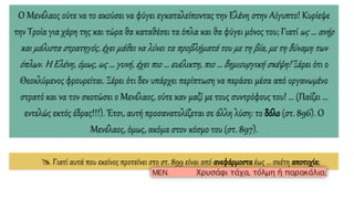 Ο Μενέλαος ούτε να το ακούσει να φύγει εγκαταλείποντας την Ελένη στην Αίγυπτο! Κυρίεψε
την Τροία για χάρη της και τώρα θα καταθέσει τα όπλα και θα φύγει μόνος του; Γιατί ως … ανήρ
και μάλιστα στρατηγός, έχει μάθει να λύνει τα προβλήματά του με τη βία, με τη δύναμη των
όπλων. Η Ελένη, όμως, ως … γυνή, έχει πιο … ευέλικτη, πιο … δημιουργική σκέψη! Ξέρει ότι ο
Θεοκλύμενος φρουρείται. Ξέρει ότι δεν υπάρχει περίπτωση να περάσει μέσα από οργανωμένο
στρατό και να τον σκοτώσει ο Μενέλαος, ούτε καν μαζί με τους συντρόφους του! … (Παίζει …
εντελώς εκτός έδρας!!!). Έτσι, αυτή προσανατολίζεται σε άλλη λύση: το δόλο (στ. 896). Ο
Μενέλαος, όμως, ακόμα στον κόσμο του (στ. 897).
 Γιατί αυτά που εκείνος προτείνει στο στ. 899 είναι από ανεφάρμοστα έως … σκέτη αποτυχία;
 