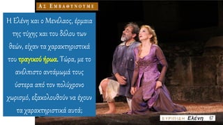 Η Ελένη και ο Μενέλαος, έρμαια
της τύχης και του δόλου των
θεών, είχαν τα χαρακτηριστικά
του τραγικού ήρωα. Τώρα, με το
ανέλπιστο αντάμωμά τους
ύστερα από τον πολύχρονο
χωρισμό, εξακολουθούν να έχουν
τα χαρακτηριστικά αυτά;
 