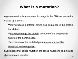 What is a mutation?
A gene mutation is a permanent change in the DNA sequence that
makes up a gene .
may produce a different amino acid sequence in the protein
translated.
may not change the protein because of the degenerate
nature of the genetic code.
expression of the mutated gene may or may not be
beneficial to the organism.
Substances that cause mutation are called mutagens and include
chemicals and radiation.
 