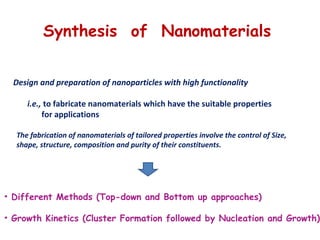 • Different Methods (Top-down and Bottom up approaches)
• Growth Kinetics (Cluster Formation followed by Nucleation and Growth)
Synthesis of Nanomaterials
Design and preparation of nanoparticles with high functionality
i.e., to fabricate nanomaterials which have the suitable properties
for applications
The fabrication of nanomaterials of tailored properties involve the control of Size,
shape, structure, composition and purity of their constituents.
 