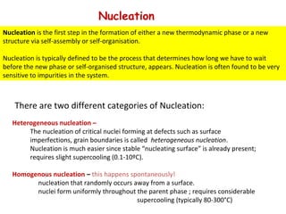Nucleation
There are two different categories of Nucleation:
Heterogeneous nucleation –
The nucleation of critical nuclei forming at defects such as surface
imperfections, grain boundaries is called heterogeneous nucleation.
Nucleation is much easier since stable “nucleating surface” is already present;
requires slight supercooling (0.1-10ºC).
Homogenous nucleation – this happens spontaneously!
nucleation that randomly occurs away from a surface.
nuclei form uniformly throughout the parent phase ; requires considerable
supercooling (typically 80-300°C)
Nucleation is the first step in the formation of either a new thermodynamic phase or a new
structure via self-assembly or self-organisation.
Nucleation is typically defined to be the process that determines how long we have to wait
before the new phase or self-organised structure, appears. Nucleation is often found to be very
sensitive to impurities in the system.
 