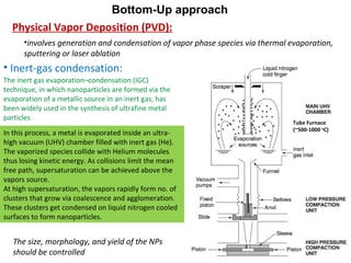 • Inert-gas condensation:
Physical Vapor Deposition (PVD):
Bottom-Up approach
In this process, a metal is evaporated inside an ultra-
high vacuum (UHV) chamber filled with inert gas (He).
The vaporized species collide with Helium molecules
thus losing kinetic energy. As collisions limit the mean
free path, supersaturation can be achieved above the
vapors source.
At high supersaturation, the vapors rapidly form no. of
clusters that grow via coalescence and agglomeration.
These clusters get condensed on liquid nitrogen cooled
surfaces to form nanoparticles.
The size, morphology, and yield of the NPs
should be controlled
The inert gas evaporation–condensation (IGC)
technique, in which nanoparticles are formed via the
evaporation of a metallic source in an inert gas, has
been widely used in the synthesis of ultrafine metal
particles
•involves generation and condensation of vapor phase species via thermal evaporation,
sputtering or laser ablation
Tube Furnace
(~500-1000 o
C)
 