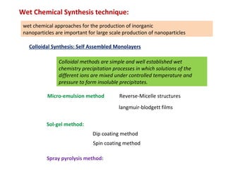 Wet Chemical Synthesis technique:
wet chemical approaches for the production of inorganic 
nanoparticles are important for large scale production of nanoparticles
Sol-gel method:
Colloidal Synthesis: Self Assembled Monolayers
langmuir-blodgett films
  Reverse-Micelle structures
Dip coating method
Spin coating method
Spray pyrolysis method:
Micro-emulsion method
Colloidal methods are simple and well established wet
chemistry precipitation processes in which solutions of the
different ions are mixed under controlled temperature and
pressure to form insoluble precipitates.
 