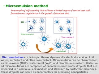 Microemulsions are isotropic, thermodynamically stable dispersion of oil,
water, surfactant and often cosurfactant. Microemulsion can be characterized
as oil-in-water (O/W), water-in-oil (W/O) and bicontinuous system. Water-in-
oil microemulsions are composed of nanometer-sized water droplets that are
dispersed in a continuous oil medium and stabilized by surfactant molecules.
These droplets can serve as nanoreactors for producing nanoparticles 
• Microemulsion method
An example of self-assembly that achieves a limited degree of control over both
formation and organization is the growth of quantum dots.
 