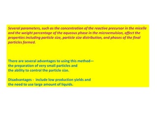 Several parameters, such as the concentration of the reactive precursor in the micelle
and the weight percentage of the aqueous phase in the microemulsion, affect the
properties including particle size, particle size distribution, and phases of the final
particles formed.
There are several advantages to using this method—
the preparation of very small particles and
the ability to control the particle size.
Disadvantages - include low production yields and
the need to use large amount of liquids.
 