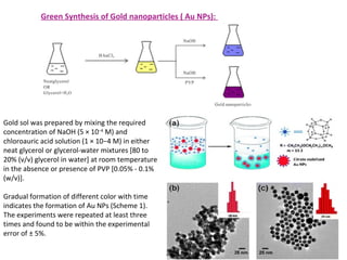 Gold sol was prepared by mixing the required
concentration of NaOH (5 × 10−4
M) and
chloroauric acid solution (1 × 10−4 M) in either
neat glycerol or glycerol-water mixtures [80 to
20% (v/v) glycerol in water] at room temperature
in the absence or presence of PVP [0.05% - 0.1%
(w/v)].
Gradual formation of different color with time
indicates the formation of Au NPs (Scheme 1).
The experiments were repeated at least three
times and found to be within the experimental
error of ± 5%.
Green Synthesis of Gold nanoparticles ( Au NPs):
 