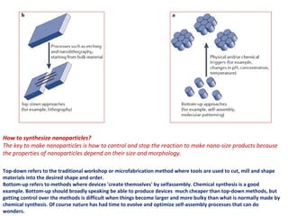 How to synthesize nanoparticles?
The key to make nanoparticles is how to control and stop the reaction to make nano-size products because
the properties of nanoparticles depend on their size and morphology.
Top-down refers to the traditional workshop or microfabrication method where tools are used to cut, mill and shape
materials into the desired shape and order.
Bottom-up refers to methods where devices 'create themselves' by selfassembly. Chemical synthesis is a good
example. Bottom-up should broadly speaking be able to produce devices much cheaper than top-down methods, but
getting control over the methods is difficult when things become larger and more bulky than what is normally made by
chemical synthesis. Of course nature has had time to evolve and optimize self-assembly processes that can do
wonders.
 