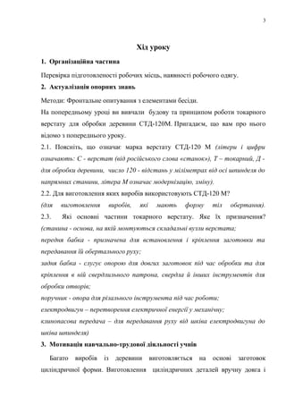 3
Хід уроку
1. Організаційна частина
Перевірка підготовленості робочих місць, наявності робочого одягу.
2. Актуалізація опорних знань
Методи: Фронтальне опитування з елементами бесіди.
На попередньому уроці ви вивчали будову та принципом роботи токарного
верстату для обробки деревини СТД-120М. Пригадаєм, що вам про нього
відомо з попереднього уроку.
2.1. Поясніть, що означає марка верстату СТД-120 М (літери і цифри
означають: С - верстат (від російського слова «станок»), Т – токарний, Д -
для обробки деревини, число 120 - відстань у міліметрах від осі шпинделя до
напрямних станини, літера М означає модернізацію, зміну).
2.2. Для виготовлення яких виробів використовують СТД-120 М?
(для виготовлення виробів, які мають форму тіл обертання).
2.3. Які основні частини токарного верстату. Яке їх призначення?
(станина - основа, на якій монтуються складальні вузли верстата;
передня бабка - призначена для встановлення і кріплення заготовки та
передавання їй обертального руху;
задня бабка - слугує опорою для довгих заготовок під час обробки та для
кріплення в ній свердлильного патрона, свердла й інших інструментів для
обробки отворів;
поручник - опора для різального інструмента під час роботи;
електродвигун – перетворення електричної енергії у механічну;
клинопасова передача – для передавання руху від шківа електродвигуна до
шківа шпинделя)
3. Мотивація навчально-трудової діяльності учнів
Багато виробів із деревини виготовляється на основі заготовок
циліндричної форми. Виготовлення циліндричних деталей вручну довга і
 