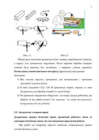 5
(Мал. 1) (Мал 2)
Обидві руки одночасно рухаються вліво і вправо, переміщуючи стамеску,
а корпус тіла залишається нерухомим. Після чорнової обробки поверхні
повинні бути рівними, без заглиблень і вирваних ділянок деревини.
Осмислення учнями вивченого матеріалу (фронтальне опитування):
Запитання:
1) Яка частина верстату призначена для встановлення і кріплення
заготовки? (передня бабка)
2) В якій складовій СТД -120 М кріпляться патрон, свердла та інші
інструменти для обробки отворів? (в задній бабці)
3) Чи правильне твердження «Поручник - це опора для рук робітника, що
оберігає їх від зайвої втоми»? (ні, поручник - це опора для різального
інструмента під час роботи)
5.2. Інструктаж з охорони праці
Дотримання правил безпечної праці, організації робочого місця та
санітарно-гігієнічних вимог під час виконання практичної роботи.
При роботі на токарному верстаті необхідно дотримуватись правил
техніки безпеки, а саме:
 