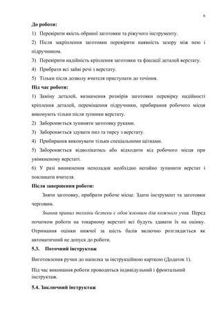6
До роботи:
1) Перевірити якість обраної заготовки та ріжучого інструменту.
2) Після закріплення заготовки перевірити наявність зазору між нею і
підручником.
3) Перевірити надійність кріплення заготовки та фіксації деталей верстату.
4) Прибрати всі зайві речі з верстату.
5) Тільки після дозволу вчителя приступати до точіння.
Під час роботи:
1) Заміну деталей, визначення розмірів заготовки перевірку надійності
кріплення деталей, переміщення підручники, прибирання робочого місця
виконують тільки після зупинки верстату.
2) Забороняється зупиняти заготовку руками.
3) Забороняється здувати пил та тирсу з верстату.
4) Прибирання виконувати тільки спеціальними щітками.
5) Забороняється відволікатись або відходити від робочого місця при
увімкненому верстаті.
6) У разі виникнення неполадок необхідно негайно зупинити верстат і
покликати вчителя.
Після завершення роботи:
Зняти заготовку, прибрати робоче місце. Здати інструмент та заготовки
черговим.
Знання правил техніки безпеки є обов’язковим для кожного учня. Перед
початком роботи на токарному верстаті всі будуть здавати їх на оцінку.
Отримання оцінки нижчої за шість балів включно розглядається як
автоматичний не допуск до роботи.
5.3. Поточний інструктаж
Виготовлення ручки до напилка за інструкційною карткою (Додаток 1).
Під час виконання роботи проводиться індивідульний і фронтальний
інструктаж.
5.4. Заключний інструктаж
 