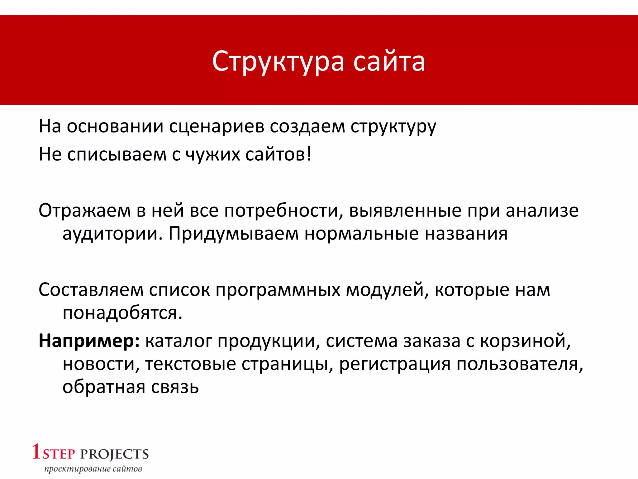 Структура сайта
На основании сценариев создаем структуру
Не списываем с чужих сайтов!
Отражаем в ней все потребности, выявленные при анализе
аудитории. Придумываем нормальные названия
Составляем список программных модулей, которые нам
понадобятся.
Например: каталог продукции, система заказа с корзиной,
новости, текстовые страницы, регистрация пользователя,
обратная связь
 