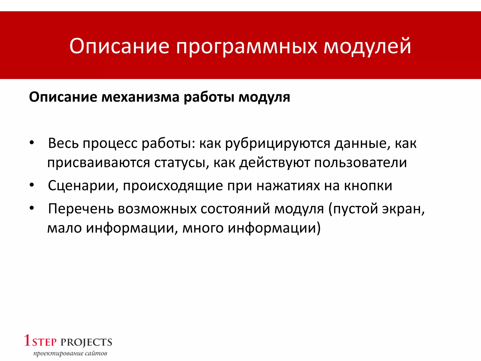 Описание программных модулей
Описание механизма работы модуля
• Весь процесс работы: как рубрицируются данные, как
присваиваются статусы, как действуют пользователи
• Сценарии, происходящие при нажатиях на кнопки
• Перечень возможных состояний модуля (пустой экран,
мало информации, много информации)
 
