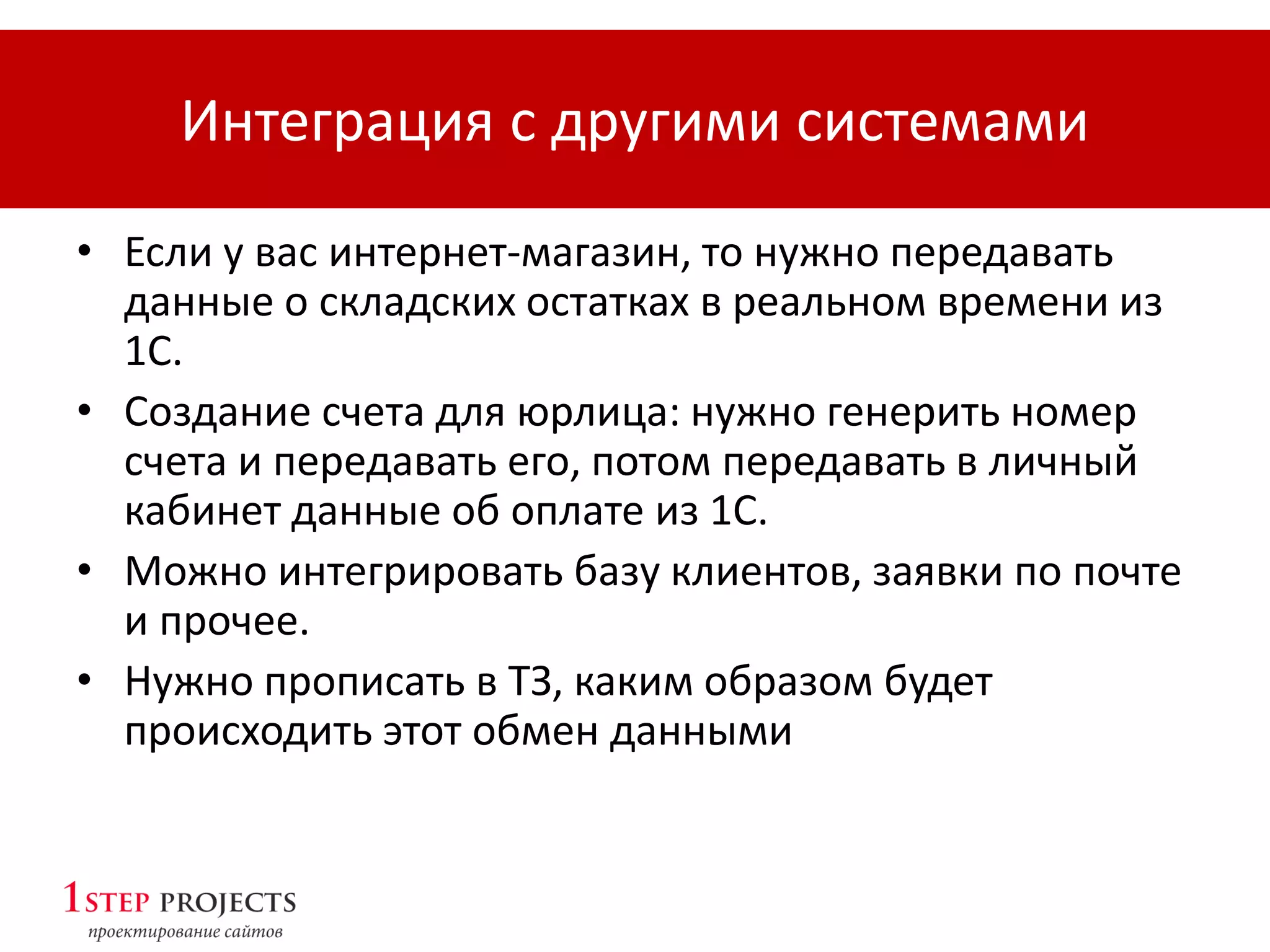 Интеграция с другими системами
• Если у вас интернет-магазин, то нужно передавать
данные о складских остатках в реальном времени из
1С.
• Создание счета для юрлица: нужно генерить номер
счета и передавать его, потом передавать в личный
кабинет данные об оплате из 1С.
• Можно интегрировать базу клиентов, заявки по почте
и прочее.
• Нужно прописать в ТЗ, каким образом будет
происходить этот обмен данными
 