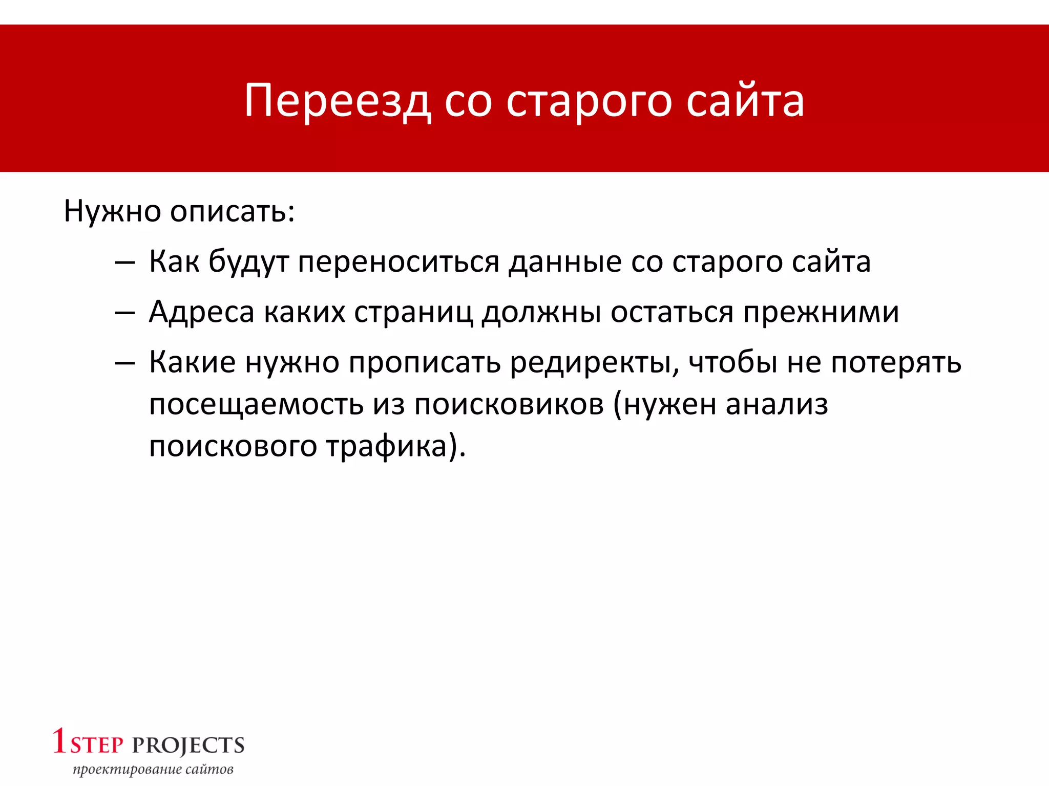 Переезд со старого сайта
Нужно описать:
– Как будут переноситься данные со старого сайта
– Адреса каких страниц должны остаться прежними
– Какие нужно прописать редиректы, чтобы не потерять
посещаемость из поисковиков (нужен анализ
поискового трафика).
 