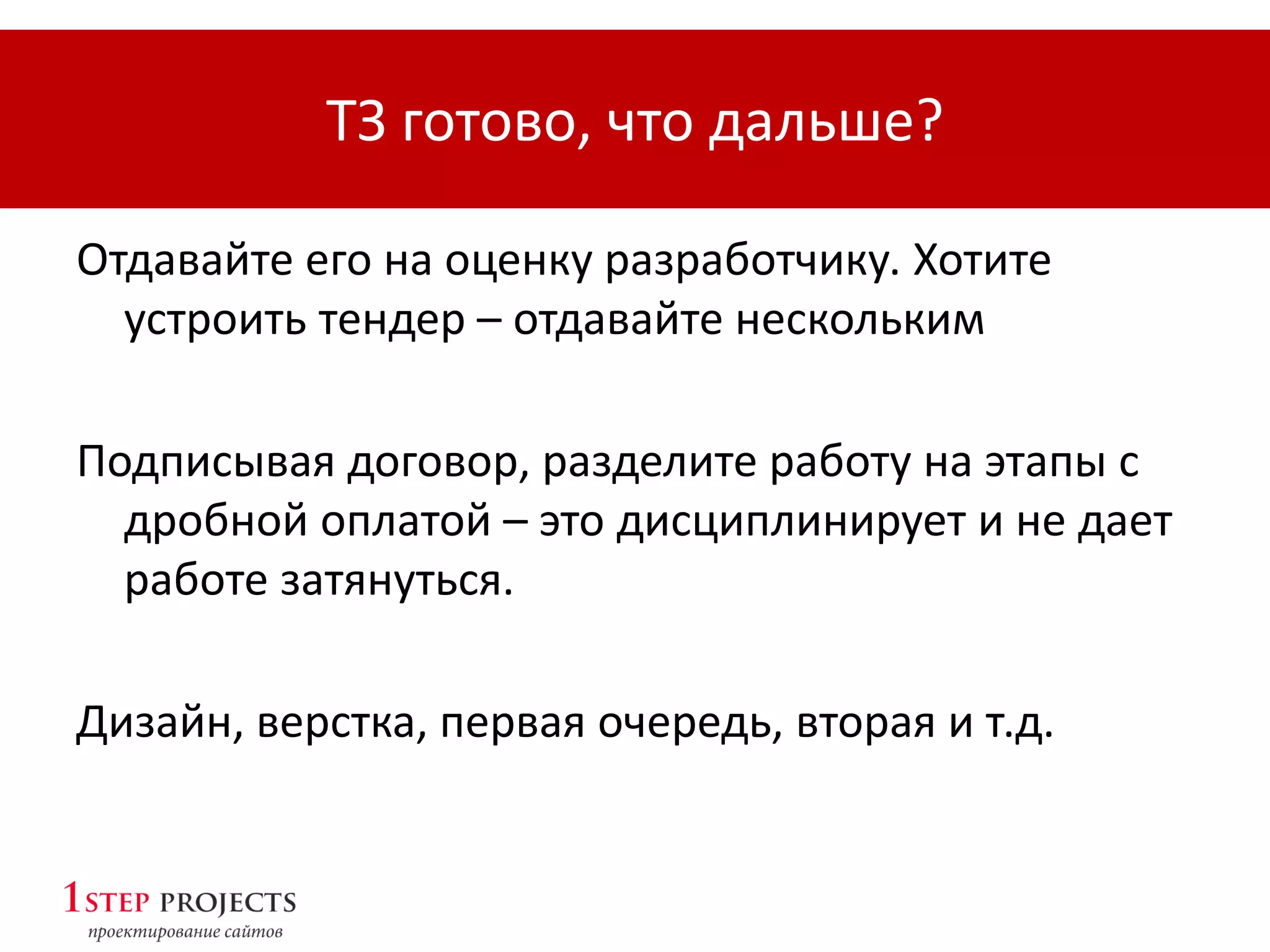ТЗ готово, что дальше?
Отдавайте его на оценку разработчику. Хотите
устроить тендер – отдавайте нескольким
Подписывая договор, разделите работу на этапы с
дробной оплатой – это дисциплинирует и не дает
работе затянуться.
Дизайн, верстка, первая очередь, вторая и т.д.
 