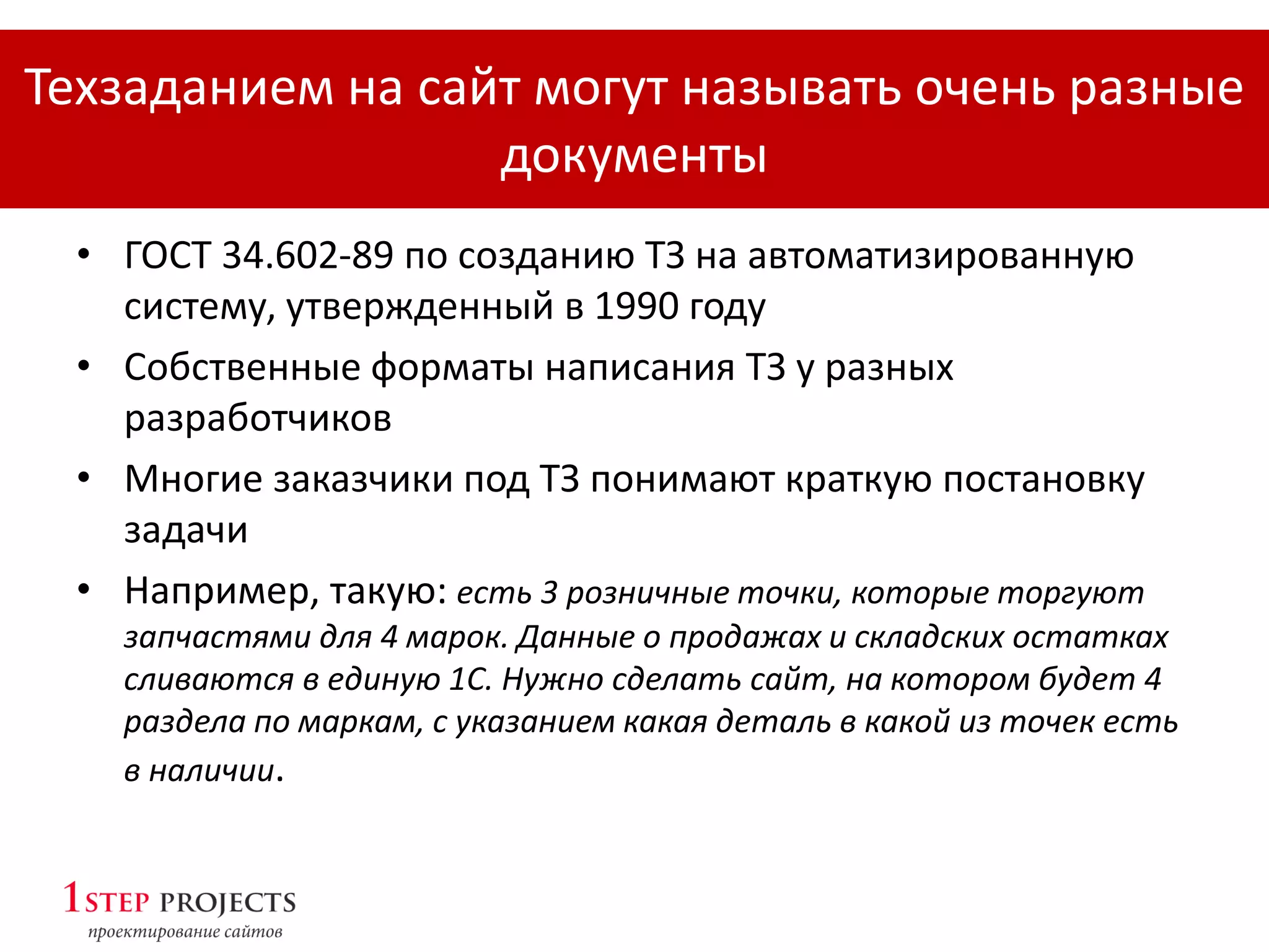 • ГОСТ 34.602-89 по созданию ТЗ на автоматизированную
систему, утвержденный в 1990 году
• Собственные форматы написания ТЗ у разных
разработчиков
• Многие заказчики под ТЗ понимают краткую постановку
задачи
• Например, такую: есть 3 розничные точки, которые торгуют
запчастями для 4 марок. Данные о продажах и складских остатках
сливаются в единую 1С. Нужно сделать сайт, на котором будет 4
раздела по маркам, с указанием какая деталь в какой из точек есть
в наличии.
Техзаданием на сайт могут называть очень разные
документы
 
