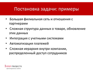 Постановка задачи: примеры
• Большая филиальная сеть и отношения с
партнерами
• Сложная структура данных о товаре, обновление
этих данных
• Интеграция с учетными системами
• Автоматизация платежей
• Сложная иерархия внутри компании,
распределенный доступ сотрудников
 