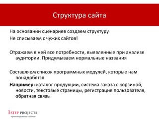 Структура сайта
На основании сценариев создаем структуру
Не списываем с чужих сайтов!
Отражаем в ней все потребности, выявленные при анализе
аудитории. Придумываем нормальные названия
Составляем список программных модулей, которые нам
понадобятся.
Например: каталог продукции, система заказа с корзиной,
новости, текстовые страницы, регистрация пользователя,
обратная связь
 