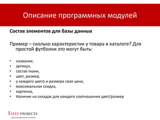 Описание программных модулей
Состав элементов для базы данных
Пример – сколько характеристик у товара в каталоге? Для
простой футболки это могут быть:
• название,
• артикул,
• состав ткани,
• цвет, размер,
• у каждого цвета и размера своя цена,
• максимальная скидка,
• картинка,
• Наличие на складах для каждого соотношения цвет/размер
 