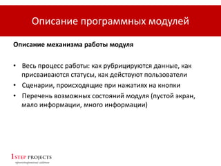 Описание программных модулей
Описание механизма работы модуля
• Весь процесс работы: как рубрицируются данные, как
присваиваются статусы, как действуют пользователи
• Сценарии, происходящие при нажатиях на кнопки
• Перечень возможных состояний модуля (пустой экран,
мало информации, много информации)
 