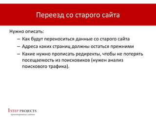 Переезд со старого сайта
Нужно описать:
– Как будут переноситься данные со старого сайта
– Адреса каких страниц должны остаться прежними
– Какие нужно прописать редиректы, чтобы не потерять
посещаемость из поисковиков (нужен анализ
поискового трафика).
 