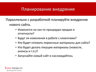 Планирование внедрения
Параллельно с разработкой планируйте внедрение
нового сайта.
• Изменится ли как-то процедура продаж и
отчетности?
• Будут ли изменения в работе с клиентами?
• Кто будет готовить первичные материалы для сайта?
• Кто будет делать текущие материалы (новости,
анонсы и т.п.)?
• Запускайте новый сайт и наслаждайтесь
 