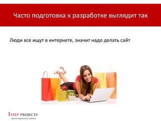 Люди все ищут в интернете, значит надо делать сайт
Часто подготовка к разработке выглядит так
 