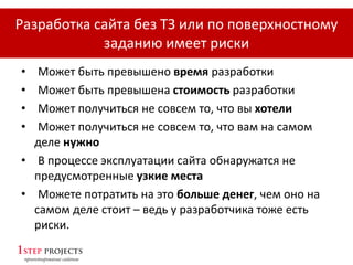 Разработка сайта без ТЗ или по поверхностному
заданию имеет риски
• Может быть превышено время разработки
• Может быть превышена стоимость разработки
• Может получиться не совсем то, что вы хотели
• Может получиться не совсем то, что вам на самом
деле нужно
• В процессе эксплуатации сайта обнаружатся не
предусмотренные узкие места
• Можете потратить на это больше денег, чем оно на
самом деле стоит – ведь у разработчика тоже есть
риски.
 