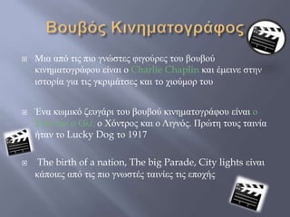  Μια από τις πιο γνώστες φιγούρες του βουβού
κινηματογράφου είναι ο Charlie Chaplin και έμεινε στην
ιστορία για τις γκριμάτσες και το χιούμορ του
 Ένα κωμικό ζευγάρι του βουβού κινηματογράφου είναι ο
Σταν και ο Ολι, ο Χόντρος και ο Λιγνός. Πρώτη τους ταινία
ήταν το Lucky Dog το 1917
 The birth of a nation, The big Parade, City lights είναι
κάποιες από τις πιο γνωστές ταινίες τις εποχής
 