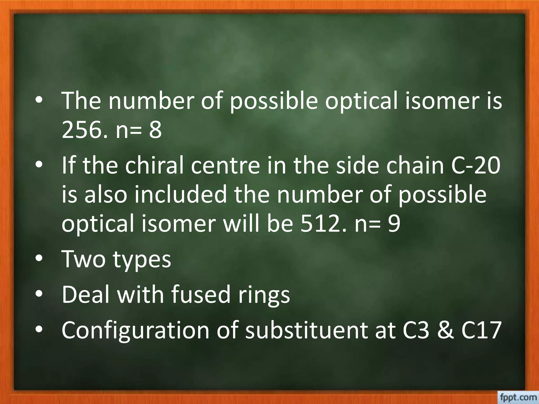 • The number of possible optical isomer is
256. n= 8
• If the chiral centre in the side chain C-20
is also included the number of possible
optical isomer will be 512. n= 9
• Two types
• Deal with fused rings
• Configuration of substituent at C3 & C17
 