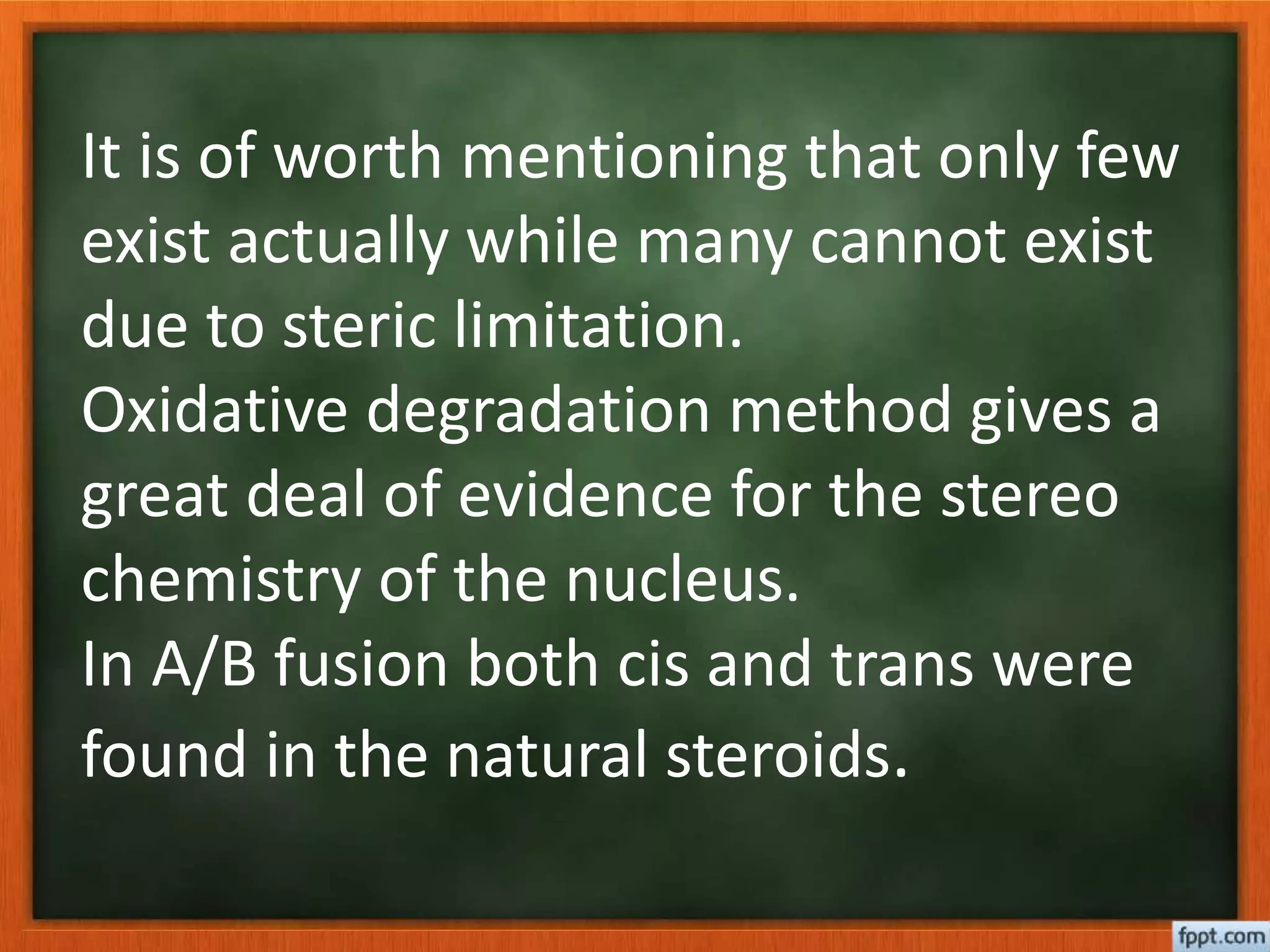 It is of worth mentioning that only few
exist actually while many cannot exist
due to steric limitation.
Oxidative degradation method gives a
great deal of evidence for the stereo
chemistry of the nucleus.
In A/B fusion both cis and trans were
found in the natural steroids.
 
