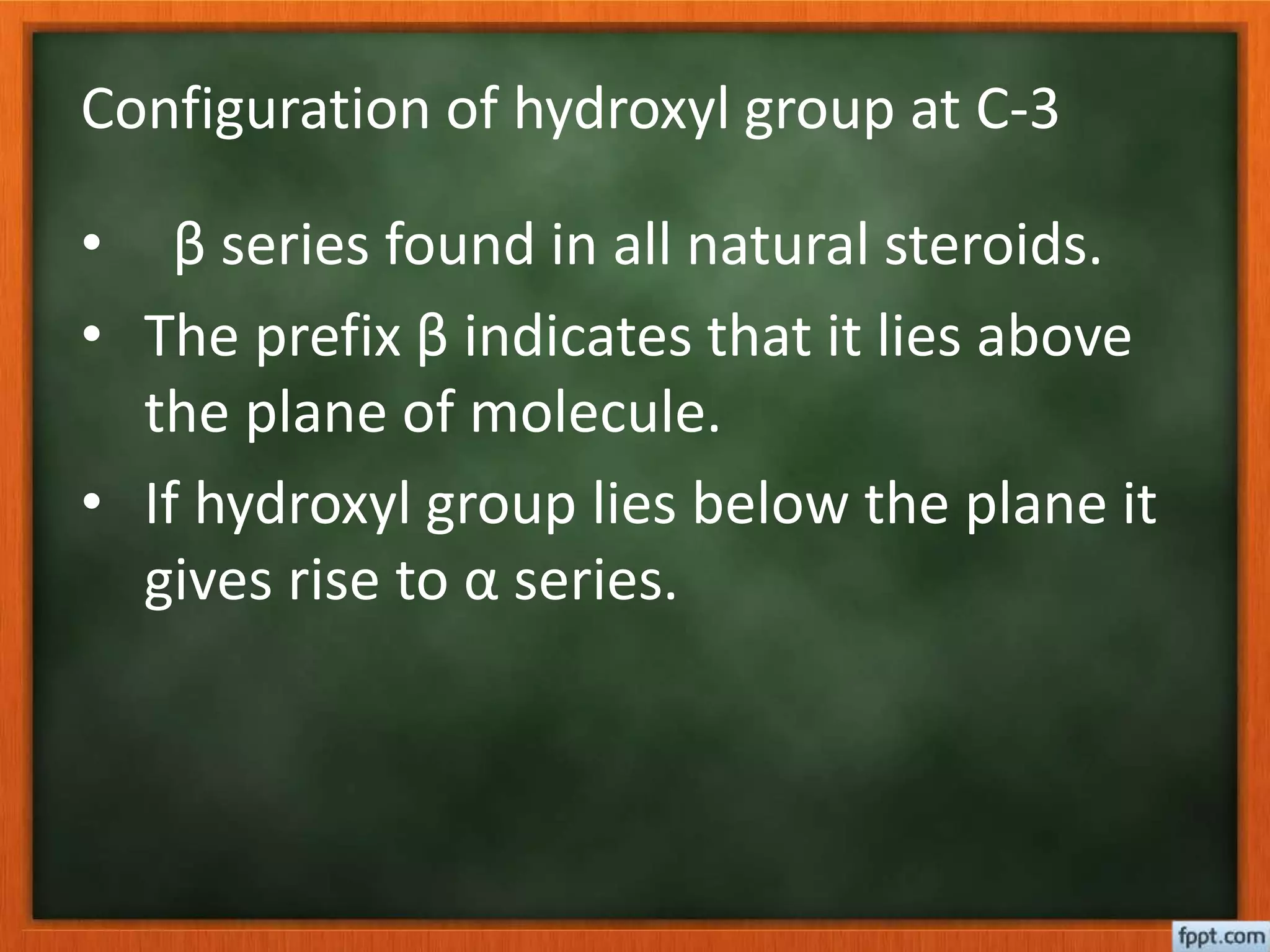 Configuration of hydroxyl group at C-3
• β series found in all natural steroids.
• The prefix β indicates that it lies above
the plane of molecule.
• If hydroxyl group lies below the plane it
gives rise to α series.
 