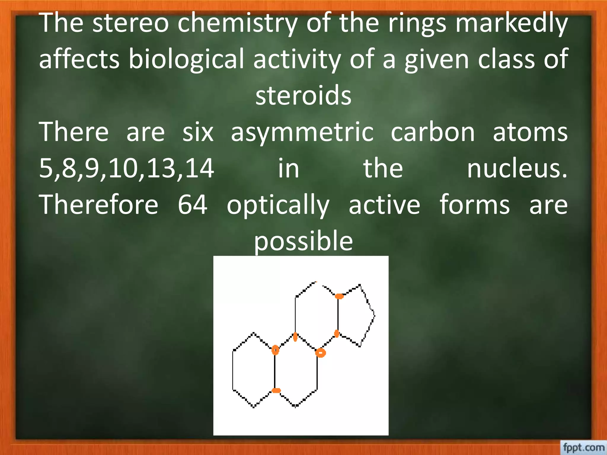 The stereo chemistry of the rings markedly
affects biological activity of a given class of
steroids
There are six asymmetric carbon atoms
5,8,9,10,13,14 in the nucleus.
Therefore 64 optically active forms are
possible
 