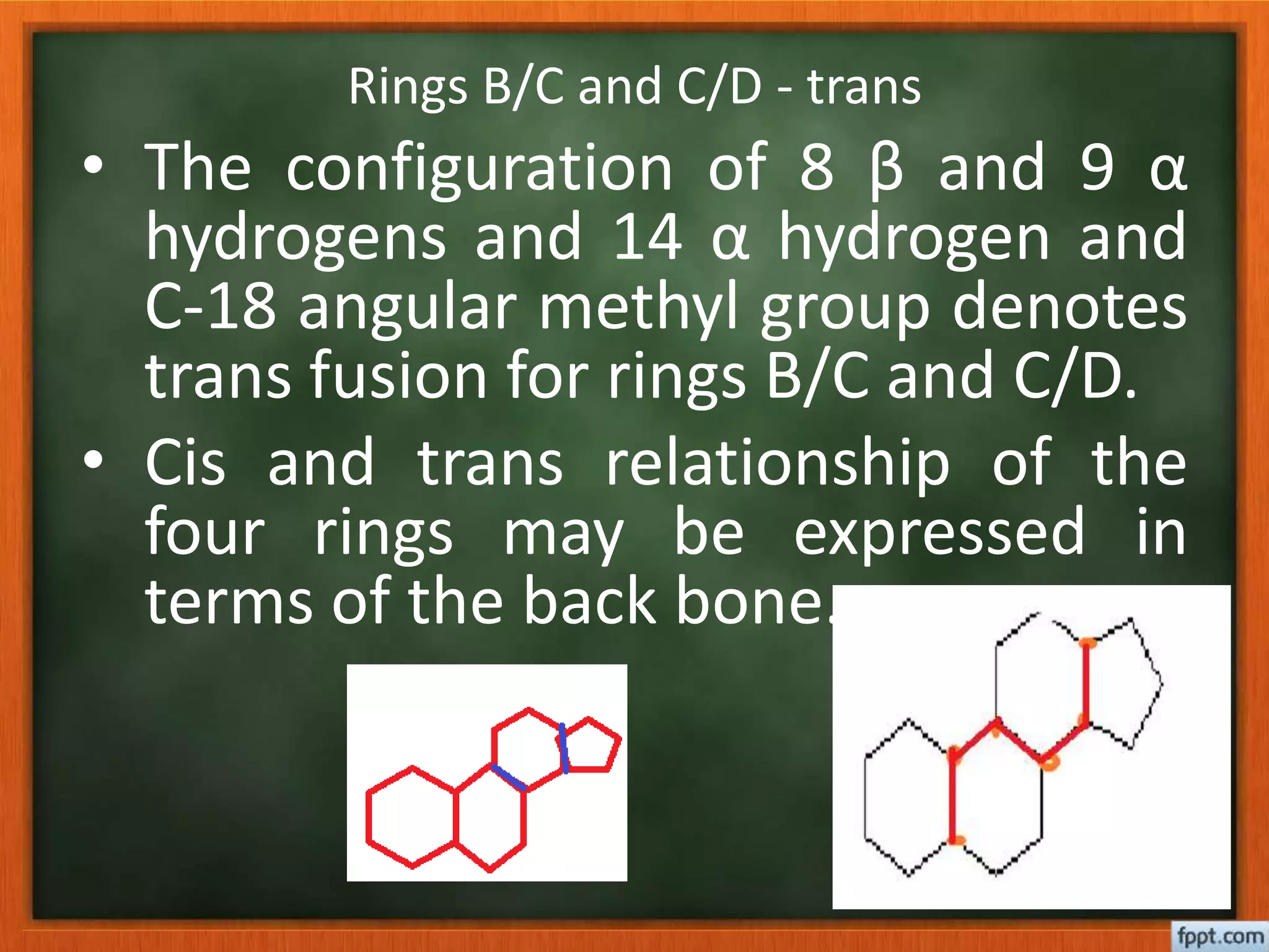 Rings B/C and C/D - trans
• The configuration of 8 β and 9 α
hydrogens and 14 α hydrogen and
C-18 angular methyl group denotes
trans fusion for rings B/C and C/D.
• Cis and trans relationship of the
four rings may be expressed in
terms of the back bone.
 
