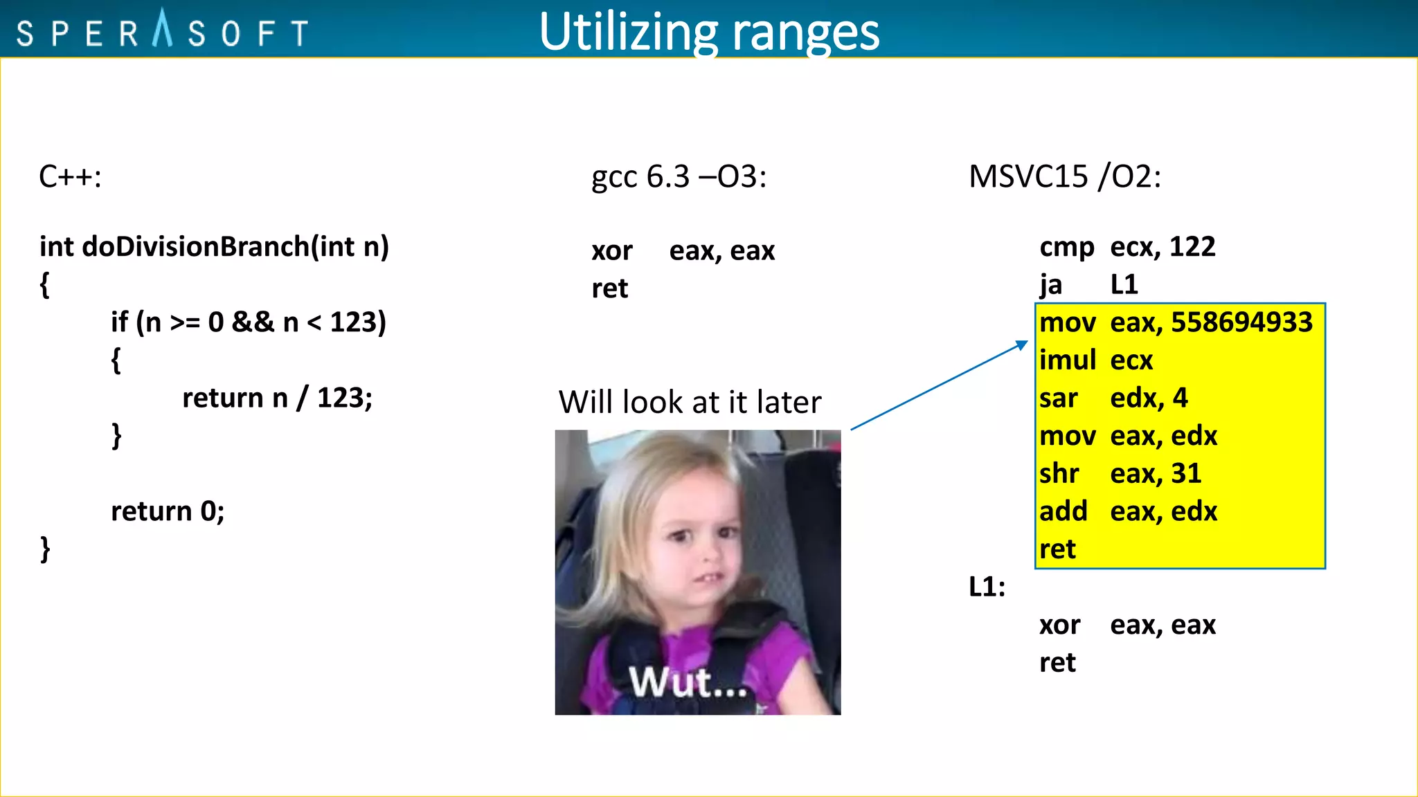 Utilizing ranges
int doDivisionBranch(int n)
{
if (n >= 0 && n < 123)
{
return n / 123;
}
return 0;
}
gcc 6.3 –O3: MSVC15 /O2:
xor eax, eax
ret
cmp ecx, 122
ja L1
mov eax, 558694933
imul ecx
sar edx, 4
mov eax, edx
shr eax, 31
add eax, edx
ret
L1:
xor eax, eax
ret
C++:
Will look at it later
 
